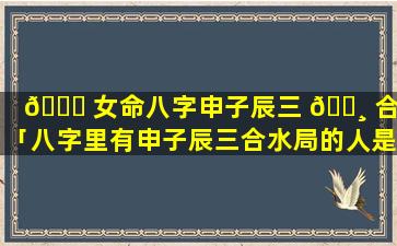 🐝 女命八字申子辰三 🕸 合水「八字里有申子辰三合水局的人是富贵命吗」